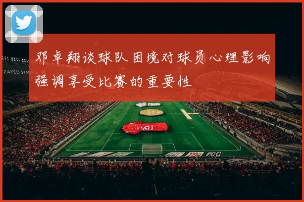 邓卓翔谈球队困境对球员心理影响强调享受比赛的重要性
