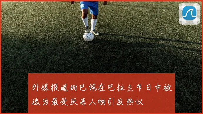 外媒报道姆巴佩在巴拉圭节日中被选为最受厌恶人物引发热议
