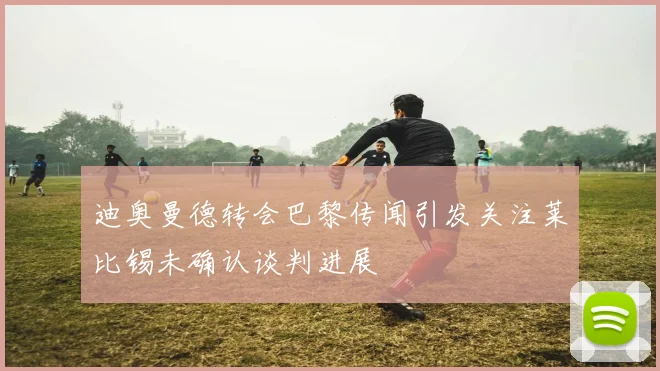迪奥曼德转会巴黎传闻引发关注莱比锡未确认谈判进展