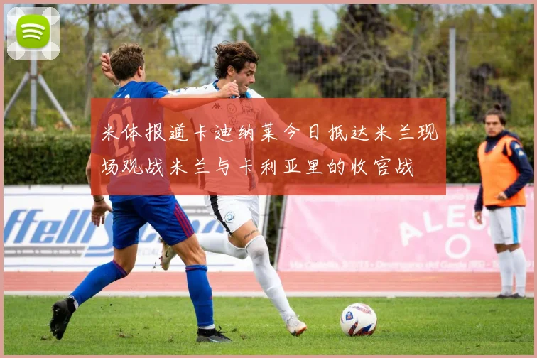 米体报道卡迪纳莱今日抵达米兰现场观战米兰与卡利亚里的收官战