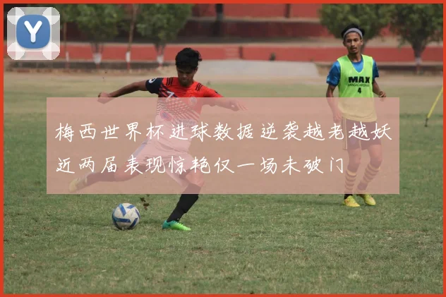 梅西世界杯进球数据逆袭越老越妖近两届表现惊艳仅一场未破门