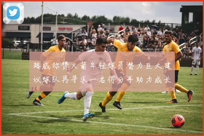 路威称赞火箭年轻球员潜力巨大建议球队再寻求一名得分手助力成长