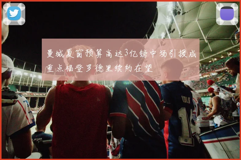 曼城夏窗预算高达3亿镑中场引援成重点福登罗德里续约在望