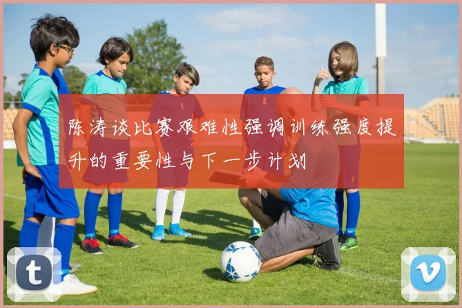 陈涛谈比赛艰难性强调训练强度提升的重要性与下一步计划