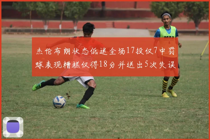杰伦布朗状态低迷全场17投仅7中罚球表现糟糕仅得18分并送出5次失误