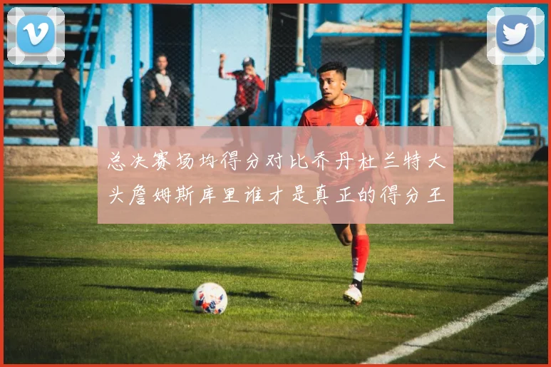 总决赛场均得分对比乔丹杜兰特大头詹姆斯库里谁才是真正的得分王