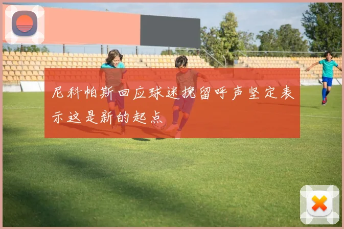 尼科帕斯回应球迷挽留呼声坚定表示这是新的起点